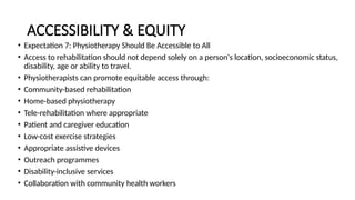 ACCESSIBILITY & EQUITY
• Expectation 7: Physiotherapy Should Be Accessible to All
• Access to rehabilitation should not depend solely on a person's location, socioeconomic status,
disability, age or ability to travel.
• Physiotherapists can promote equitable access through:
• Community-based rehabilitation
• Home-based physiotherapy
• Tele-rehabilitation where appropriate
• Patient and caregiver education
• Low-cost exercise strategies
• Appropriate assistive devices
• Outreach programmes
• Disability-inclusive services
• Collaboration with community health workers
 