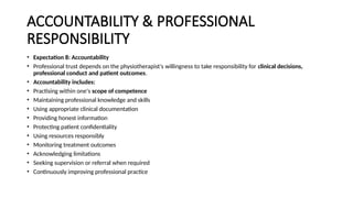 ACCOUNTABILITY & PROFESSIONAL
RESPONSIBILITY
• Expectation 8: Accountability
• Professional trust depends on the physiotherapist's willingness to take responsibility for clinical decisions,
professional conduct and patient outcomes.
• Accountability includes:
• Practising within one's scope of competence
• Maintaining professional knowledge and skills
• Using appropriate clinical documentation
• Providing honest information
• Protecting patient confidentiality
• Using resources responsibly
• Monitoring treatment outcomes
• Acknowledging limitations
• Seeking supervision or referral when required
• Continuously improving professional practice
 