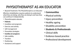 PHYSIOTHERAPIST AS AN EDUCATOR
• Beyond Treatment: The Physiotherapist as an Educator
Effective rehabilitation requires patients to understand
what they are doing, why they are doing it and how they
can continue it independently.
• Physiotherapists educate:
• Patients
• Condition and prognosis
• Exercise and activity
• Self-management
• Prevention strategies
• Families & Caregivers
• Safe mobility
• Transfers
• Positioning
• Assistance and support
• Communities
• Physical activity
• Injury prevention
• Healthy ageing
• Disability prevention
• Students & Professionals
• Clinical skills
• Evidence-based practice
• Professional development
 