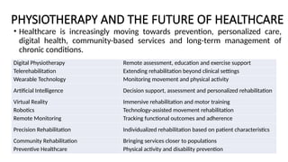 PHYSIOTHERAPY AND THE FUTURE OF HEALTHCARE
• Healthcare is increasingly moving towards prevention, personalized care,
digital health, community-based services and long-term management of
chronic conditions.
Digital Physiotherapy Remote assessment, education and exercise support
Telerehabilitation Extending rehabilitation beyond clinical settings
Wearable Technology Monitoring movement and physical activity
Artificial Intelligence Decision support, assessment and personalized rehabilitation
Virtual Reality Immersive rehabilitation and motor training
Robotics Technology-assisted movement rehabilitation
Remote Monitoring Tracking functional outcomes and adherence
Precision Rehabilitation Individualized rehabilitation based on patient characteristics
Community Rehabilitation Bringing services closer to populations
Preventive Healthcare Physical activity and disability prevention
 
