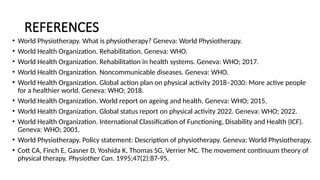 REFERENCES
• World Physiotherapy. What is physiotherapy? Geneva: World Physiotherapy.
• World Health Organization. Rehabilitation. Geneva: WHO.
• World Health Organization. Rehabilitation in health systems. Geneva: WHO; 2017.
• World Health Organization. Noncommunicable diseases. Geneva: WHO.
• World Health Organization. Global action plan on physical activity 2018–2030: More active people
for a healthier world. Geneva: WHO; 2018.
• World Health Organization. World report on ageing and health. Geneva: WHO; 2015.
• World Health Organization. Global status report on physical activity 2022. Geneva: WHO; 2022.
• World Health Organization. International Classification of Functioning, Disability and Health (ICF).
Geneva: WHO; 2001.
• World Physiotherapy. Policy statement: Description of physiotherapy. Geneva: World Physiotherapy.
• Cott CA, Finch E, Gasner D, Yoshida K, Thomas SG, Verrier MC. The movement continuum theory of
physical therapy. Physiother Can. 1995;47(2):87-95.
 