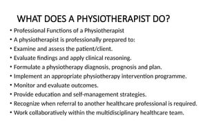 WHAT DOES A PHYSIOTHERAPIST DO?
• Professional Functions of a Physiotherapist
• A physiotherapist is professionally prepared to:
• Examine and assess the patient/client.
• Evaluate findings and apply clinical reasoning.
• Formulate a physiotherapy diagnosis, prognosis and plan.
• Implement an appropriate physiotherapy intervention programme.
• Monitor and evaluate outcomes.
• Provide education and self-management strategies.
• Recognize when referral to another healthcare professional is required.
• Work collaboratively within the multidisciplinary healthcare team.
 