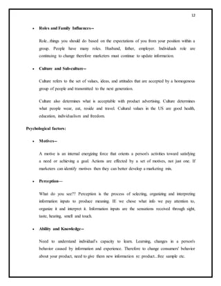 12
 Roles and Family Influences--
Role...things you should do based on the expectations of you from your position within a
group. People have many roles. Husband, father, employer. Individuals role are
continuing to change therefore marketers must continue to update information.
 Culture and Sub-culture--
Culture refers to the set of values, ideas, and attitudes that are accepted by a homogenous
group of people and transmitted to the next generation.
Culture also determines what is acceptable with product advertising. Culture determines
what people wear, eat, reside and travel. Cultural values in the US are good health,
education, individualism and freedom.
Psychological factors:
 Motives--
A motive is an internal energizing force that orients a person's activities toward satisfying
a need or achieving a goal. Actions are effected by a set of motives, not just one. If
marketers can identify motives then they can better develop a marketing mix.
 Perception—
What do you see?? Perception is the process of selecting, organizing and interpreting
information inputs to produce meaning. IE we chose what info we pay attention to,
organize it and interpret it. Information inputs are the sensations received through sight,
taste, hearing, smell and touch.
 Ability and Knowledge--
Need to understand individual’s capacity to learn. Learning, changes in a person's
behavior caused by information and experience. Therefore to change consumers' behavior
about your product, need to give them new information re: product...free sample etc.
 