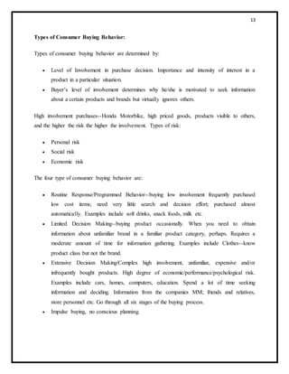 13
Types of Consumer Buying Behavior:
Types of consumer buying behavior are determined by:
 Level of Involvement in purchase decision. Importance and intensity of interest in a
product in a particular situation.
 Buyer’s level of involvement determines why he/she is motivated to seek information
about a certain products and brands but virtually ignores others.
High involvement purchases--Honda Motorbike, high priced goods, products visible to others,
and the higher the risk the higher the involvement. Types of risk:
 Personal risk
 Social risk
 Economic risk
The four type of consumer buying behavior are:
 Routine Response/Programmed Behavior--buying low involvement frequently purchased
low cost items; need very little search and decision effort; purchased almost
automatically. Examples include soft drinks, snack foods, milk etc.
 Limited Decision Making--buying product occasionally. When you need to obtain
information about unfamiliar brand in a familiar product category, perhaps. Requires a
moderate amount of time for information gathering. Examples include Clothes--know
product class but not the brand.
 Extensive Decision Making/Complex high involvement, unfamiliar, expensive and/or
infrequently bought products. High degree of economic/performance/psychological risk.
Examples include cars, homes, computers, education. Spend a lot of time seeking
information and deciding. Information from the companies MM; friends and relatives,
store personnel etc. Go through all six stages of the buying process.
 Impulse buying, no conscious planning.
 