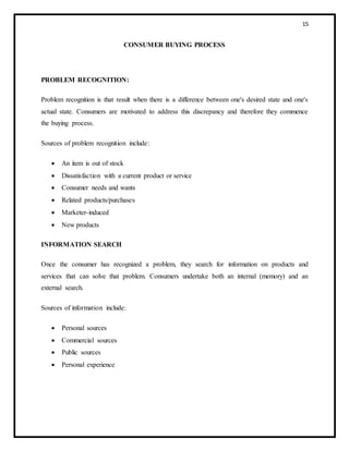 15
CONSUMER BUYING PROCESS
PROBLEM RECOGNITION:
Problem recognition is that result when there is a difference between one's desired state and one's
actual state. Consumers are motivated to address this discrepancy and therefore they commence
the buying process.
Sources of problem recognition include:
 An item is out of stock
 Dissatisfaction with a current product or service
 Consumer needs and wants
 Related products/purchases
 Marketer-induced
 New products
INFORMATION SEARCH
Once the consumer has recognized a problem, they search for information on products and
services that can solve that problem. Consumers undertake both an internal (memory) and an
external search.
Sources of information include:
 Personal sources
 Commercial sources
 Public sources
 Personal experience
 