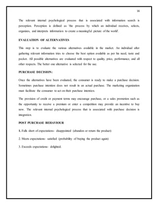 16
The relevant internal psychological process that is associated with information search is
perception. Perception is defined as 'the process by which an individual receives, selects,
organizes, and interprets information to create a meaningful picture of the world'.
EVALUATION OF ALTERNATIVES
This step is to evaluate the various alternatives available in the market. An individual after
gathering relevant information tries to choose the best option available as per his need, taste and
pocket. All possible alternatives are evaluated with respect to quality, price, performance, and all
other respects. The better one alternative is selected for the use.
PURCHASE DECISION:
Once the alternatives have been evaluated, the consumer is ready to make a purchase decision.
Sometimes purchase intention does not result in an actual purchase. The marketing organization
must facilitate the consumer to act on their purchase intention.
The provision of credit or payment terms may encourage purchase, or a sales promotion such as
the opportunity to receive a premium or enter a competition may provide an incentive to buy
now. The relevant internal psychological process that is associated with purchase decision is
integration.
POST PURCHASE BEHAVIOUR
1. Falls short of expectations- disappointed (abandon or return the product)
2. Meets expectations- satisfied (probability of buying the product again)
3. Exceeds expectations- delighted.
 