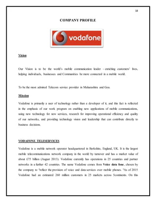 18
COMPANY PROFILE
Vision
Our Vision is to be the world’s mobile communication leader – enriching customers’ lives,
helping individuals, businesses and Communities be more connected in a mobile world.
To be the most admired Telecom service provider in Maharashtra and Goa.
Mission
Vodafone is primarily a user of technology rather than a developer of it, and this fact is reflected
in the emphasis of our work program on enabling new applications of mobile communications,
using new technology for new services, research for improving operational efficiency and quality
of our networks, and providing technology vision and leadership that can contribute directly to
business decisions.
VODAFONE TELESERVICES
Vodafone is a mobile network operator headquartered in Berkshire, England, UK. It is the largest
mobile telecommunications network company in the world by turnover and has a market value of
about £75 billion (August 2013). Vodafone currently has operations in 25 countries and partner
networks in a further 42 countries. The name Vodafone comes from Voice data fone, chosen by
the company to "reflect the provision of voice and data services over mobile phones. "As of 2015
Vodafone had an estimated 260 million customers in 25 markets across 5continents. On this
 
