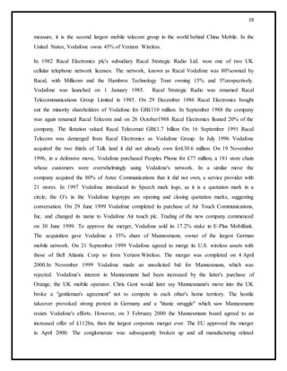 19
measure, it is the second largest mobile telecom group in the world behind China Mobile. In the
United States, Vodafone owns 45% of Verizon Wireless.
In 1982 Racal Electronics plc's subsidiary Racal Strategic Radio Ltd. won one of two UK
cellular telephone network licenses. The network, known as Racal Vodafone was 80%owned by
Racal, with Millicom and the Hambros Technology Trust owning 15% and 5%respectively.
Vodafone was launched on 1 January 1985. Racal Strategic Radio was renamed Racal
Telecommunications Group Limited in 1985. On 29 December 1986 Racal Electronics bought
out the minority shareholders of Vodafone for GB£110 million. In September 1988 the company
was again renamed Racal Telecom and on 26 October1988 Racal Electronics floated 20% of the
company. The flotation valued Racal Telecomat GB£1.7 billion On 16 September 1991 Racal
Telecom was demerged from Racal Electronics as Vodafone Group. In July 1996 Vodafone
acquired the two thirds of Talk land it did not already own for£30.6 million. On 19 November
1996, in a defensive move, Vodafone purchased Peoples Phone for £77 million, a 181 store chain
whose customers were overwhelmingly using Vodafone's network. In a similar move the
company acquired the 80% of Astec Communications that it did not own, a service provider with
21 stores. In 1997 Vodafone introduced its Speech mark logo, as it is a quotation mark in a
circle; the O's in the Vodafone logotype are opening and closing quotation marks, suggesting
conversation. On 29 June 1999 Vodafone completed its purchase of Air Touch Communications,
Inc. and changed its name to Vodafone Air touch plc. Trading of the new company commenced
on 30 June 1999. To approve the merger, Vodafone sold its 17.2% stake in E-Plus Mobilfunk.
The acquisition gave Vodafone a 35% share of Mannesmann, owner of the largest German
mobile network. On 21 September 1999 Vodafone agreed to merge its U.S. wireless assets with
those of Bell Atlantic Corp to form Verizon Wireless. The merger was completed on 4 April
2000.In November 1999 Vodafone made an unsolicited bid for Mannesmann, which was
rejected. Vodafone's interest in Mannesmann had been increased by the latter's purchase of
Orange, the UK mobile operator. Chris Gent would later say Mannesmann's move into the UK
broke a "gentleman's agreement" not to compete in each other's home territory. The hostile
takeover provoked strong protest in Germany and a "titanic struggle" which saw Mannesmann
resists Vodafone's efforts. However, on 3 February 2000 the Mannesmann board agreed to an
increased offer of £112bn, then the largest corporate merger ever. The EU approved the merger
in April 2000. The conglomerate was subsequently broken up and all manufacturing related
 