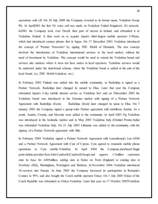 20
operations sold off. On 28 July 2000 the Company reverted to its former name, Vodafone Group
Plc. In April2001 the first 3G voice call was made on Vodafone United Kingdom's 3G network.
In2001 the Company took over Eircell, then part of eircom in Ireland, and rebranded it as
Vodafone Ireland. It then went on to acquire Japan's third-largest mobile operator J-Phone,
which had introduced camera phones first in Japan. On 17 December 2001 Vodafone introduced
the concept of "Partner Networks" by signing TDC Mobil of Denmark. The new concept
involved the introduction of Vodafone international services to the local market, without the
need of investment by Vodafone. The concept would be used to extend the Vodafone brand and
services into markets where it does not have stakes in local operators. Vodafone services would
be marketed under the dual-brand scheme, where the Vodafone brand is added at the end of the
local brand. (i.e.,TDC Mobil-Vodafone etc.)
In February 2002 Finland was added into the mobile community, as Radiolinja is signed as a
Partner Network. Radiolinja later changed its named to Elisa. Later that year the Company
rebranded Japan's J-sky mobile internet service as Vodafone live! and on 3December 2002 the
Vodafone brand was introduced in the Estonian market with signing of a Partner Network
Agreement with Radiolinja (Eesti). Radiolinja (Eesti) later changed its name to Elisa. On 7
January 2003 the Company signed a group-wide Partner agreement with mobilkom Austria. As a
result, Austria, Croatia, and Slovenia were added to the community. In April 2003 Og Vodafone
was introduced in the Icelandic market and in May 2003 Vodafone Italy (Omnitel Pronto-Italia)
was rebranded Vodafone Italy. On 21 July 2003 Lithuania was added to the community, with the
signing of a Partner Network agreement with Bitė.
In February 2004 Vodafone signed a Partner Network Agreement with Luxembourg's Lux GSM
and a Partner Network Agreement with Cyta of Cyprus. Cyta agreed to renameits mobile phone
operations to Cyta mobile-Vodafone. In April 2004 the Company purchased Single
point airtime provider from John Caudwell (Caudwell Group) and approx 1.5million customers
onto its base for £405million, adding sites in Stoke on Trent (England) to existing sites in
Newbury (HQ), Birmingham, Warrington and Banbury. In November 2004 Vodafone introduced
3G services into Europe. In June 2005 the Company increased its participation in Romania's
Connex to 99% and also bought the Czech mobile operator Oskar. On 1 July 2005 Oskar of the
Czech Republic was rebranded as Oskar-Vodafone. Later that year on 17 October 2005Vodafone
 