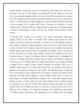 21
Portugal launched a revised logo, using new text designed by Dalton Maag, and a 3D version of
the Speech mark logo, but still retaining a red background and white writing (or vice versa).
Also, various operating companies started to drop the use of the SIM card pattern in the company
logo. (The rebranding of Oskar-Vodafone and Connex-Vodafone also does not use the SIM card
pattern.) A custom typeface by Dalton Maag(based on their font family Inter-Face) formed part
of the new identity. On 28 October 2005 Connex in Romania was rebranded as Connex-
Vodafone and on 31October 2005 the Company reached an agreement to sell Vodafone Sweden
to Telenor for approximately €1 billion. After the sale, Vodafone Sweden became a Partner
Network.
In December 2005 Vodafone won an auction to buy Turkey's second-largest mobile phone
company, Telsim, for $4.5 billion. In December 2005 Vodafone Spain became the second
member of the group to adopt the revised logo: it was phased in over the following six months in
other countries. In 2006 the Company rebranded its Stoke-on-Trent site as Stoke Premier Centre,
a centre of expertise for the company dealing with Customer Care for its higher value customers,
technical support, sales and credit control. All cancellations and upgrades started to be dealt with
by this call centre. On 5 January 2006 Vodafone announced the completion of the sale of
Vodafone Sweden to Telenor. On February 2006 the Company closed its Birmingham Call
Centre. In 1 February 2006 Oskar Vodafone became Vodafone Czech Republic, adopting the
revised logo and on 22 February 2006 the Company announced that it was extending its footprint
to Bulgaria with the signing of Partner Network Agreement with Mobiltel, which is part of
mobilkom Austria group. On 12 March 2006 former chief, Sir Christopher Gent, who was
appointed the honorary post Chairman for Life in 2003, quits following rumours of boardroom
rifts. In April 2006the Company announced that it has signed an extension to its Partner Network
Agreement with BITE Group, enabling its Latvian subsidiary "BITE Latvija" to become the
latest member of Vodafone's global partner community. Also in April 2006 Vodafone Sweden
changed its name to Telenor Sverige AB and Connex-Vodafone became Vodafone Romania,
also adopting the new logo. On 30 May 2006 Vodafone announced the biggest loss in British
corporate history (£14.9 billion) and plans to cut 400 jobs; it reported one-off costs of £23.5
billion due to the revaluation of its Mannesmann subsidiary. On 24 July2006 the respected head
of Vodafone Europe, Bill Morrow, quit unexpectedly and on 25August 2006 the Company
 
