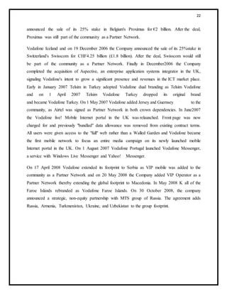 22
announced the sale of its 25% stake in Belgium's Proximus for €2 billion. After the deal,
Proximus was still part of the community as a Partner Network.
Vodafone Iceland and on 19 December 2006 the Company announced the sale of its 25%stake in
Switzerland's Swisscom for CHF4.25 billion (£1.8 billion). After the deal, Swisscom would still
be part of the community as a Partner Network. Finally in December2006 the Company
completed the acquisition of Aspective, an enterprise application systems integrator in the UK,
signaling Vodafone's intent to grow a significant presence and revenues in the ICT market place.
Early in January 2007 Telsim in Turkey adopted Vodafone dual branding as Telsim Vodafone
and on 1 April 2007 Telsim Vodafone Turkey dropped its original brand
and became Vodafone Turkey. On 1 May 2007 Vodafone added Jersey and Guernsey to the
community, as Airtel was signed as Partner Network in both crown dependencies. In June2007
the Vodafone live! Mobile Internet portal in the UK was relaunched. Front page was now
charged for and previously "bundled" data allowance was removed from existing contract terms.
All users were given access to the "full" web rather than a Walled Garden and Vodafone became
the first mobile network to focus an entire media campaign on its newly launched mobile
Internet portal in the UK. On 1 August 2007 Vodafone Portugal launched Vodafone Messenger,
a service with Windows Live Messenger and Yahoo! Messenger.
On 17 April 2008 Vodafone extended its footprint to Serbia as VIP mobile was added to the
community as a Partner Network and on 20 May 2008 the Company added VIP Operator as a
Partner Network thereby extending the global footprint to Macedonia. In May 2008 K all of the
Faroe Islands rebranded as Vodafone Faroe Islands. On 30 October 2008, the company
announced a strategic, non-equity partnership with MTS group of Russia. The agreement adds
Russia, Armenia, Turkmenistan, Ukraine, and Uzbekistan to the group footprint.
 