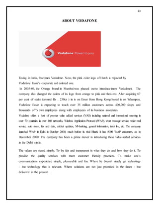 23
ABOUT VODAFONE
Today, in India, becomes Vodafone. Now, the pink color logo of Hutch is replaced by
Vodafone Essar’s corporate red colored one.
In 2005-06, the Orange brand in Mumbai was phased out to introduce (now Vodafone). The
company also changed the colors of its logo from orange to pink and then red. After acquiring 67
per cent of stake (around Rs . 250cr ) in is on Essar from Hong Kong-based is on Whampoa,
Vodafone Essar is expecting to touch over 35 million customers across 400,000 shops and
thousands of ‟s own employees along with employees of its business associates.
Vodafone offers a host of premier value added services (VAS) including national and international roaming in
over 70 countries in over 160 networks, Wireless Application Protocol (WAP), short message service, voice mail
service, auto roam, fax and data, cricket updates, M-banking, general information, tarot line, etc. The company
launched WAP in Delhi in October 2000, much before its rival Bharti. It has 5000 WAP customers, as in
December 2000. The company has been a prime mover in introducing these value-added services
in the Delhi circle.
The values are stated simply. To be fair and transparent in what they do and how they do it. To
provide the quality services with more customer friendly practices. To make one’s
communications experience simple, pleasurable and fun. Where he doesn't simply get technology
- but technology that is relevant. Where solutions are not just promised in the future - but
delivered in the present.
 