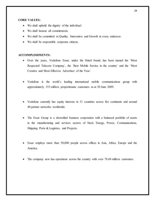 24
CORE VALUES:
 We shall uphold the dignity of the individual.
 We shall honour all commitments.
 We shall be committed to Quality, Innovation and Growth in every endeavor.
 We shall be responsible corporate citizens.
ACCOMPLISHMENTS:
 Over the years, Vodafone Essar, under the Hutch brand, has been named the ‘Most
Respected Telecom Company´, the ´Best Mobile Service in the country´ and the ´Most
Creative and Most Effective Advertiser of the Year´.
 Vodafone is the world´s leading international mobile communications group with
approximately 315 million proportionate customers as at 30 June 2009.
 Vodafone currently has equity interests in 31 countries across five continents and around
40 partner networks worldwide.
 The Essar Group is a diversified business corporation with a balanced portfolio of assets
in the manufacturing and services sectors of Steel, Energy, Power, Communications,
Shipping Ports & Logistics, and Projects.
 Essar employs more than 50,000 people across offices in Asia, Africa, Europe and the
America.
 The company now has operations across the country with over 78.68 million customers.
 