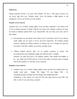 25
SERVICES:
Staying connected becomes a lot easier with Vodafone. We have a wide range of services you
can access right from your Vodafone phone. From cell banking to flight updates to call
management services, get all that you want, instantly.
Prepaid services (latest):
Vodafone Essar, one of India’s leading cellular service providers announced a new Bonus Card
25 for its prepaid customers in Punjab. With this new bonus card, Vodafone customers can enjoy
the benefit of unlimited national SMS at just 20paisa/SMS. The new bonus card comes with 30
days validity.
 Has introduced two new Bonus Cards. Bonus Card 18 and Bonus Card 29 come with one
month validity and are priced at Rs.18 and Rs.29 respectively. All Vodafone prepaid
customers including the lifelong customers in Kolkata and rest of Bengal can enjoy the
new Bonus Cards offer available across Stores and Mini stores.
 ‘Lifelong Prepaid @Rs.46 plan‟ for its prepaid customers in Kerala. This
new prepaid offer comes with lifetime validity and a talk time of Rs.5. Vodafone
customers can make local calls to all Vodafone numbers, other mobiles and landlines at
Re 1 per minute and all STD calls are at Rs1.50 per minute. Customers need to recharge
with Rs.200 cumulative in 180 days to stay connected.
Postpaid services (latest):
 Vodafone Essar, one of India’s leading cellular services providers has launched three new
monthly rental plans - Budget 500, Budget 750 and Budget 1000 - for
its postpaid customers in Kolkata and West Bengal. These Budget plans offer
combinations of free minutes over local and STD calls along with free local SMS. This
offer is valid for new and existing customers.
 