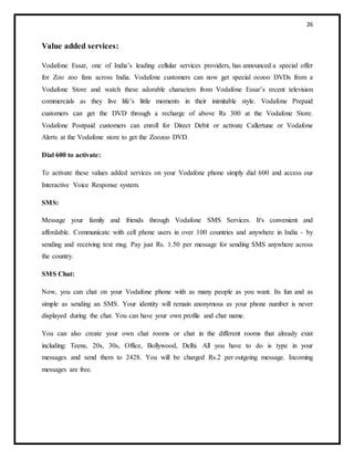 26
Value added services:
Vodafone Essar, one of India’s leading cellular services providers, has announced a special offer
for Zoo zoo fans across India. Vodafone customers can now get special oozoo DVDs from a
Vodafone Store and watch these adorable characters from Vodafone Essar’s recent television
commercials as they live life’s little moments in their inimitable style. Vodafone Prepaid
customers can get the DVD through a recharge of above Rs 300 at the Vodafone Store.
Vodafone Postpaid customers can enroll for Direct Debit or activate Callertune or Vodafone
Alerts at the Vodafone store to get the Zoozoo DVD.
Dial 600 to activate:
To activate these values added services on your Vodafone phone simply dial 600 and access our
Interactive Voice Response system.
SMS:
Message your family and friends through Vodafone SMS Services. It's convenient and
affordable. Communicate with cell phone users in over 100 countries and anywhere in India - by
sending and receiving text msg. Pay just Rs. 1.50 per message for sending SMS anywhere across
the country.
SMS Chat:
Now, you can chat on your Vodafone phone with as many people as you want. Its fun and as
simple as sending an SMS. Your identity will remain anonymous as your phone number is never
displayed during the chat. You can have your own profile and chat name.
You can also create your own chat rooms or chat in the different rooms that already exist
including: Teens, 20s, 30s, Office, Bollywood, Delhi. All you have to do is type in your
messages and send them to 2428. You will be charged Rs.2 per outgoing message. Incoming
messages are free.
 
