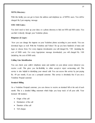 27
MTNL Directory:
With this facility you can get to know the address and telephone no. of MTNL users. You will be
charged Rs.2 per outgoing message.
STD / ISD Codes:
You don't need to look up your diary or a phone directory to find out STD and ISD codes. You
can find it directly through your Vodafone phone.
Ringtones & Logos:
Now you can change the ringtone on your Vodafone phone according to your moods. You can
download logos as well. With the Vodafone and Yahoo! Tie up you have hundreds of tunes and
logos to choose from. For every ringtone downloaded, you will charged Rs. 7.00 (including the
cost of SMS sent). For every logo/picture message downloaded, you will charged Rs. 3.00
(including the cost of SMS sent).
Calling Line Identification
You can check your caller's telephone name and number on your phone screen whenever you
receive a call. This gives you the flexibility to either accept or reject an incoming call. This
service is also helpful in identifying your missed calls You can access this service by just paying
Rs. 49 per month, if you are a postpaid customer. This service is absolutely free if you are a
Vodafone Prepaid customer.
Itemized Billing
As a Vodafone Postpaid customer, you can choose to receive an itemized bill at the end of each
month. This is a detailed billing statement which helps you keep track of all your calls. Your
itemized bill includes:
 Origin of the call
 Destination of the call
 Duration of the call
 Toll charges
 