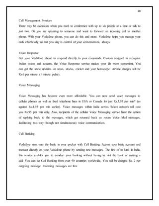 28
Call Management Services
There may be occasions when you need to conference with up to six people at a time or talk to
just two. Or you are speaking to someone and want to forward an incoming call to another
phone. With your Vodafone phone, you can do this and more. Vodafone helps you manage your
calls effortlessly so that you stay in control of your conversations, always.
Voice Response
Get your Vodafone phone to respond directly to your commands. Custom designed to recognize
Indian voices and accents, the Voice Response service makes your life more convenient. You
can get the latest updates on news, stocks, cricket and your horoscope. Airtime charges will be
Rs.6 per minute (1 minute pulse).
Voice Messaging
Voice Messaging has become even more affordable. You can now send voice messages to
cellular phones as well as fixed telephone lines in USA or Canada for just Rs.3.95 per min* (as
against Rs.4.95 per min earlier). Voice messages within India across Select network will cost
you Rs.95 per min only. Also, recipients of the cellular Voice Messaging service have the option
of replying back to the messages, which get returned back as return Voice Mail messages,
facilitating two-way (though not simultaneous) voice communication.
Cell Banking
Vodafone now puts the bank in your pocket with Cell Banking. Access your bank account and
transact directly on your Vodafone phone by sending text messages. The first of its kind in India,
this service enables you to conduct your banking without having to visit the bank or making a
call. You can do Cell Banking from over 90 countries worldwide. You will be charged Rs. 2 per
outgoing message. Incoming messages are free.
 
