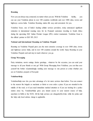 29
Roaming
Now you can always stay connected, no matter where you are. With the Vodafone facility, you
can use your Vodafone phone in over 100 countries worldwide and over 1000 cities, towns and
highways across India. Vodafone Roaming makes life easy and convenient for you.
Vodafone Essar, one of India’s leading cellular services providers, today announced significant
reduction in international roaming rates for its Postpaid customers traveling to South Africa
during the upcoming DLF Indian Premier League (IPL) cricket tournament. Vodafone Essar is
the official partner to DLF IPL 2013
National and International Roaming on Vodafone Prepaid
Roaming on Vodafone Prepaid gives you the most extensive coverage in over 1000 cities, towns
and highways across India, and in over 100 countries around the world. Enjoy Roaming on your
Vodafone Prepaid card and stay in touch wherever you go.
Group Messaging
Party invitations, movie outings, festive greetings... whatever be the occasion, you can send your
message to all your friends at one go! With Group Messaging from Vodafone, you can thus save
yourself the bother of painstakingly sending your message to one person at a time whether you
are on Vodafone prepaid or Post-paid.
Vodafone4help
Vodafone4help now lets you take advantage of a lot more services than before. You can connect
to the nearest fire brigade or mechanic or florist or even order a pizza. If you are stranded in the
middle of the road, or if you need immediate medical attention or if you are looking for a police
station close by, Vodafone4help gives you instant access to your nearest source of help,
anywhere in Delhi or the NCR. All the help services are charged@Rs.6/min. while for police and
fire help only local airtime charge is applicable.
 