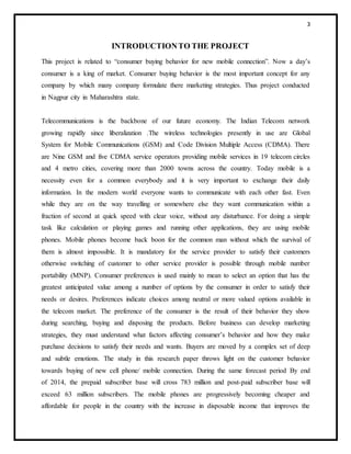 3
INTRODUCTIONTO THE PROJECT
This project is related to “consumer buying behavior for new mobile connection”. Now a day’s
consumer is a king of market. Consumer buying behavior is the most important concept for any
company by which many company formulate there marketing strategies. Thus project conducted
in Nagpur city in Maharashtra state.
Telecommunications is the backbone of our future economy. The Indian Telecom network
growing rapidly since liberalization .The wireless technologies presently in use are Global
System for Mobile Communications (GSM) and Code Division Multiple Access (CDMA). There
are Nine GSM and five CDMA service operators providing mobile services in 19 telecom circles
and 4 metro cities, covering more than 2000 towns across the country. Today mobile is a
necessity even for a common everybody and it is very important to exchange their daily
information. In the modern world everyone wants to communicate with each other fast. Even
while they are on the way travelling or somewhere else they want communication within a
fraction of second at quick speed with clear voice, without any disturbance. For doing a simple
task like calculation or playing games and running other applications, they are using mobile
phones. Mobile phones become back boon for the common man without which the survival of
them is almost impossible. It is mandatory for the service provider to satisfy their customers
otherwise switching of customer to other service provider is possible through mobile number
portability (MNP). Consumer preferences is used mainly to mean to select an option that has the
greatest anticipated value among a number of options by the consumer in order to satisfy their
needs or desires. Preferences indicate choices among neutral or more valued options available in
the telecom market. The preference of the consumer is the result of their behavior they show
during searching, buying and disposing the products. Before business can develop marketing
strategies, they must understand what factors affecting consumer’s behavior and how they make
purchase decisions to satisfy their needs and wants. Buyers are moved by a complex set of deep
and subtle emotions. The study in this research paper throws light on the customer behavior
towards buying of new cell phone/ mobile connection. During the same forecast period By end
of 2014, the prepaid subscriber base will cross 783 million and post-paid subscriber base will
exceed 63 million subscribers. The mobile phones are progressively becoming cheaper and
affordable for people in the country with the increase in disposable income that improves the
 