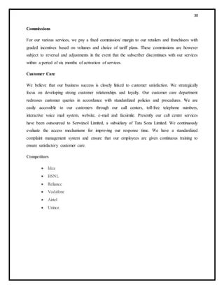 30
Commissions
For our various services, we pay a fixed commission/ margin to our retailers and franchisees with
graded incentives based on volumes and choice of tariff plans. These commissions are however
subject to reversal and adjustments in the event that the subscriber discontinues with our services
within a period of six months of activation of services.
Customer Care
We believe that our business success is closely linked to customer satisfaction. We strategically
focus on developing strong customer relationships and loyalty. Our customer care department
redresses customer queries in accordance with standardized policies and procedures. We are
easily accessible to our customers through our call centers, toll-free telephone numbers,
interactive voice mail system, website, e-mail and facsimile. Presently our call centre services
have been outsourced to Serwizsol Limited, a subsidiary of Tata Sons Limited. We continuously
evaluate the access mechanisms for improving our response time. We have a standardized
complaint management system and ensure that our employees are given continuous training to
ensure satisfactory customer care.
Competitors
 Idea
 BSNL
 Reliance
 Vodafone
 Airtel
 Uninor.
 