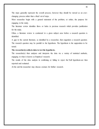 36
The steps generally represent the overall process; however they should be viewed as an ever-
changing process rather than a fixed set of steps.
Most researches begin with a general statement of the problem, or rather, the purpose for
engaging in the study.
The literature review identifies flaws or holes in previous research which provides justification
for the study.
Often, a literature review is conducted in a given subject area before a research question is
identified.
A gap in the current literature, as identified by a researcher, then engenders a research question.
The research question may be parallel to the hypothesis. The hypothesis is the supposition to be
tested.
The researcher(s) collects data to test the hypothesis.
The researcher(s) then analyzes and interprets the data via a variety of statistical methods,
engaging in what is known as Empirical research.
The results of the data analysis in confirming or failing to reject the Null hypothesis are then
reported and evaluated.
At the end the researcher may discuss avenues for further research.
 