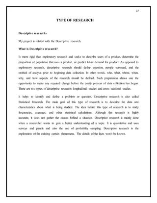 37
TYPE OF RESEARCH
Descriptive research:-
My project is related with the Descriptive research.
What is Descriptive research?
Is more rigid than exploratory research and seeks to describe users of a product, determine the
proportion of population that uses a product, or predict future demand for product. As opposed to
exploratory research, descriptive research should define question, people surveyed, and the
method of analysis prior to beginning data collection. In other words, who, what, where, when,
why, and how aspects of the research should be defined. Such preparation allows one the
opportunity to make any required change before the costly process of data collection has begun.
There are two types of descriptive research: longitudinal studies and cross-sectional studies.
It helps to identify and define a problem or question. Descriptive research is also called
Statistical Research. The main goal of this type of research is to describe the data and
characteristics about what is being studied. The idea behind this type of research is to study
frequencies, averages, and other statistical calculations. Although this research is highly
accurate, it does not gather the causes behind a situation. Descriptive research is mainly done
when a researcher wants to gain a better understanding of a topic. It is quantitative and uses
surveys and panels and also the use of probability sampling. Descriptive research is the
exploration of the existing certain phenomena. The details of the facts won’t be known.
 