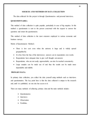 38
SOURCES AND METHODS OF DATA COLLECTION
The data collected for this project is through Questionnaires and personal interviews.
QUSESTIONNAIRE:-
This method of data collection is quite popular, particularly in case of big enquires. In this
method a questionnaire is sent to the person concerned with the request to answer the
questions and return the questionnaire.
This method of data collection is the most extensive employed in various economic and
business surveys.
Merits of Questionnaire Method:-
 There is low cost even when the universe is large and is widely spread
geographically.
 It is free from the bias of the interviewer; answers are in respondents own words.
 Respondents have adequate time to give well thought out answers
 Respondents, who are not easily approachable, can also be reached conveniently.
 Large samples can be made use of and thus the results can be made more
dependable and reliable.
PRIMARY DATA:
In primary data collection, you collect the data yourself using methods such as interviews
and questionnaires. The key point here is that the data collected is unique to the research
and, until it is published, no one else has access to it.
There are many methods of collecting primary data and the main methods include:
 Questionnaires
 Interviews
 Observation
 Portfolios.
 