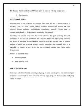39
The Sources for the collection of Primary data in concern with my project are:-
 Questionnaires
SECONDARY DATA:
Secondary data is data collected by someone other than the user. Common sources of
secondary data for social science include censuses, organizational records and data
collected through qualitative methodologies or qualitative research. Primary data, by
contrast, are collected by the investigator conducting the research.
Secondary data analysis saves time that would otherwise be spent collecting data and,
particularly in the case of quantitative data, provides larger and higher-quality databases
that would be unfeasible for any individual researcher to collect on their own. In addition,
analysts of social and economic change consider secondary data essential, since it is
impossible to conduct a new survey that can adequately capture past change and/or
developments.
Sources of secondary data
 Research journals
 www.vodafone.com
SAMPLING METHOD:
Sampling is selection of certain percentage of group of items according to a pre-determined plan.
Everyone is accustomed to draw conclusion about a large group, on the basis of a small group
known as sample.
 
