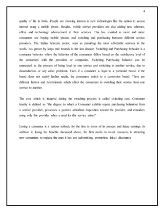 4
quality of life in India. People are showing interest in new technologies like the option to access
internet using a mobile phone. Besides, mobile service providers are also adding new schemes,
offers and technology advancement in their services. This has resulted in more and more
consumers are buying mobile phones and switching and purchasing between different service
providers. The Indian telecom sector, seen as providing the most affordable services in the
world, has grown by leaps and bounds in the last decade. Switching and Purchasing behavior is a
consumer behavior where the behavior of the consumers differs based on the satisfactory level of
the consumers with the providers or companies. Switching Purchasing behavior can be
enunciated as the process of being loyal to one service and switching to another service, due to
dissatisfaction or any other problems. Even if a consumer is loyal to a particular brand, if the
brand does not satisfy his/her needs, the consumers switch to a competitor brand. There are
different factors and determinants which affect the consumers in switching their service from one
service to another.
The cost which is incurred during the switching process is called switching cost. Consumer
loyalty is defined as “the degree to which a Consumer exhibits repeat purchasing behaviour from
a service provider, possesses a positive attitudinal disposition toward the provider, and considers
using only this provider when a need for this service arises”
Losing a consumer is a serious setback for the firm in terms of its present and future earnings. In
addition to losing the benefits discussed above, the firm needs to invest resources in attracting
new consumers to replace the ones it has lost (advertising, promotion, initial discounts).
 