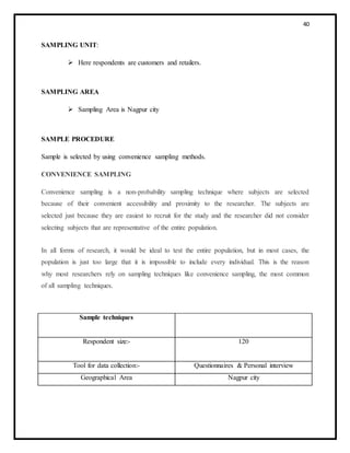 40
SAMPLING UNIT:
 Here respondents are customers and retailers.
SAMPLING AREA
 Sampling Area is Nagpur city
SAMPLE PROCEDURE
Sample is selected by using convenience sampling methods.
CONVENIENCE SAMPLING
Convenience sampling is a non-probability sampling technique where subjects are selected
because of their convenient accessibility and proximity to the researcher. The subjects are
selected just because they are easiest to recruit for the study and the researcher did not consider
selecting subjects that are representative of the entire population.
In all forms of research, it would be ideal to test the entire population, but in most cases, the
population is just too large that it is impossible to include every individual. This is the reason
why most researchers rely on sampling techniques like convenience sampling, the most common
of all sampling techniques.
Sample techniques
Respondent size:- 120
Tool for data collection:- Questionnaires & Personal interview
Geographical Area Nagpur city
 