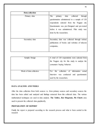 41
Data collection
Primary data The primary data collected through
questionnaires administered to a sample of 120
respondents selected from the Nagpur city
Questionnaire was pre-Designed and pre-tested
before it was administered. Pilot study was
done by the researchers.
Secondary data Secondary data was collected through various
publications of books and websites of telecom
companies,
Sample Design A total of 120 respondents were selected from
the Nagpur city for this study to analyze the
consumers buying behavior.
Mode of data collection For the collection of information actual
Interview was conducted and questionnaire
used by the researchers.
DATA ANALYSIS AND TOOLS
After the data collection from both sources i.e. from primary sources and secondary sources the
data has been edited and analyzed and findings extracted from this collected data. The various
mathematical techniques are used in data analysis. The Tables, Bar Diagrams, Pie Charts area
used to present the collected data graphically.
PREPARATION OF REPORT
Finally the report is prepared according to the research process and what is been carried in the
research
 