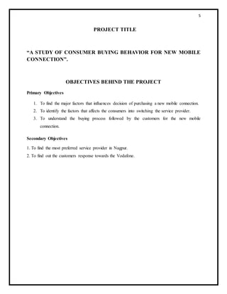 5
PROJECT TITLE
“A STUDY OF CONSUMER BUYING BEHAVIOR FOR NEW MOBILE
CONNECTION”.
OBJECTIVES BEHIND THE PROJECT
Primary Objectives
1. To find the major factors that influences decision of purchasing a new mobile connection.
2. To identify the factors that affects the consumers into switching the service provider.
3. To understand the buying process followed by the customers for the new mobile
connection.
Secondary Objectives
1. To find the most preferred service provider in Nagpur.
2. To find out the customers response towards the Vodafone.
 