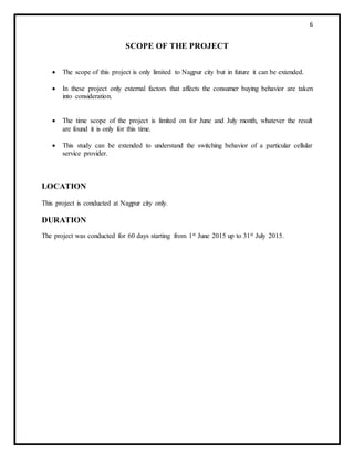 6
SCOPE OF THE PROJECT
 The scope of this project is only limited to Nagpur city but in future it can be extended.
 In these project only external factors that affects the consumer buying behavior are taken
into consideration.
 The time scope of the project is limited on for June and July month, whatever the result
are found it is only for this time.
 This study can be extended to understand the switching behavior of a particular cellular
service provider.
LOCATION
This project is conducted at Nagpur city only.
DURATION
The project was conducted for 60 days starting from 1st June 2015 up to 31st July 2015.
 