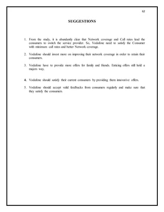 62
SUGGESTIONS
1. From the study, it is abundantly clear that Network coverage and Call rates lead the
consumers to switch the service provider. So, Vodafone need to satisfy the Consumer
with minimum call rates and better Network coverage.
2. Vodafone should invest more on improving their network coverage in order to retain their
consumers.
3. Vodafone have to provide more offers for family and friends. Enticing offers still hold a
majors way.
4. Vodafone should satisfy their current consumers by providing them innovative offers.
5. Vodafone should accept valid feedbacks from consumers regularly and make sure that
they satisfy the consumers.
 