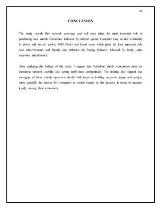 63
CONCLUSION
The study reveals that network coverage and call rates plays the most important role in
purchasing new mobile connection followed by internet speed, Customer care service availability
in stores and internet packs, SMS Packs and brand name which plays the least important role
also advertisements and friends also influence the buying behavior followed by family, sales
executive and relatives.
After analyzing the findings of the study, I suggest that Vodafone should concentrate more on
increasing network stability and setting tariff rates competitively. The findings also suggest that
managers of these mobile operators should shift focus on building corporate image and analyze
more carefully the reason for consumers to switch brands in this industry in order to increase
loyalty among these consumers.
 