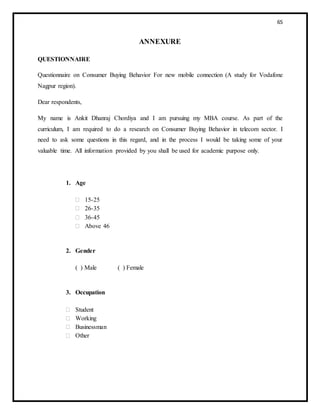 65
ANNEXURE
QUESTIONNAIRE
Questionnaire on Consumer Buying Behavior For new mobile connection (A study for Vodafone
Nagpur region).
Dear respondents,
My name is Ankit Dhanraj Chordiya and I am pursuing my MBA course. As part of the
curriculum, I am required to do a research on Consumer Buying Behavior in telecom sector. I
need to ask some questions in this regard, and in the process I would be taking some of your
valuable time. All information provided by you shall be used for academic purpose only.
1. Age
 15-25
 26-35
 36-45
 Above 46
2. Gender
( ) Male ( ) Female
3. Occupation
 Student
 Working
 Businessman
 Other
 