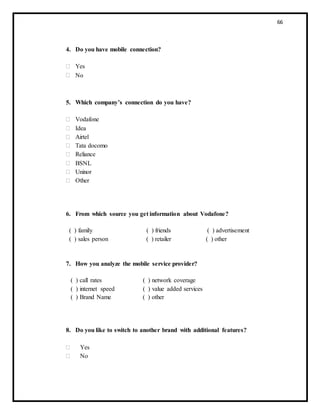 66
4. Do you have mobile connection?
 Yes
 No
5. Which company’s connection do you have?
 Vodafone
 Idea
 Airtel
 Tata docomo
 Reliance
 BSNL
 Uninor
 Other
6. From which source you get information about Vodafone?
( ) family ( ) friends ( ) advertisement
( ) sales person ( ) retailer ( ) other
7. How you analyze the mobile service provider?
( ) call rates ( ) network coverage
( ) internet speed ( ) value added services
( ) Brand Name ( ) other
8. Do you like to switch to another brand with additional features?
 Yes
 No
 