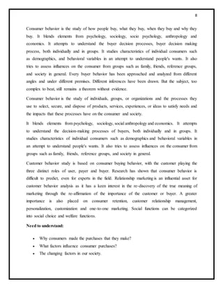 8
Consumer behavior is the study of how people buy, what they buy, when they buy and why they
buy. It blends elements from psychology, sociology, socio psychology, anthropology and
economics. It attempts to understand the buyer decision processes, buyer decision making
process, both individually and in groups. It studies characteristics of individual consumers such
as demographics, and behavioral variables in an attempt to understand people's wants. It also
tries to assess influences on the consumer from groups such as family, friends, reference groups,
and society in general. Every buyer behavior has been approached and analyzed from different
angles and under different premises. Different inferences have been drawn. But the subject, too
complex to beat, still remains a theorem without evidence.
Consumer behavior is the study of individuals, groups, or organizations and the processes they
use to select, secure, and dispose of products, services, experiences, or ideas to satisfy needs and
the impacts that these processes have on the consumer and society.
It blends elements from psychology, sociology, social anthropology and economics. It attempts
to understand the decision-making processes of buyers, both individually and in groups. It
studies characteristics of individual consumers such as demographics and behavioral variables in
an attempt to understand people's wants. It also tries to assess influences on the consumer from
groups such as family, friends, reference groups, and society in general.
Customer behavior study is based on consumer buying behavior, with the customer playing the
three distinct roles of user, payer and buyer. Research has shown that consumer behavior is
difficult to predict, even for experts in the field. Relationship marketing is an influential asset for
customer behavior analysis as it has a keen interest in the re-discovery of the true meaning of
marketing through the re-affirmation of the importance of the customer or buyer. A greater
importance is also placed on consumer retention, customer relationship management,
personalization, customization and one-to-one marketing. Social functions can be categorized
into social choice and welfare functions.
Need to understand:
 Why consumers made the purchases that they make?
 What factors influence consumer purchases?
 The changing factors in our society.
 