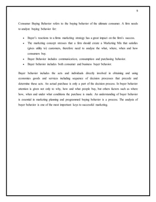 9
Consumer Buying Behavior refers to the buying behavior of the ultimate consumer. A firm needs
to analyze buying behavior for:
 Buyer’s reactions to a firms marketing strategy has a great impact on the firm’s success.
 The marketing concept stresses that a firm should create a Marketing Mix that satisfies
(gives utility to) customers, therefore need to analyze the what, where, when and how
consumers buy.
 Buyer Behavior includes communication, consumption and purchasing behavior.
 Buyer behavior includes both consumer and business buyer behavior.
Buyer behavior includes the acts and individuals directly involved in obtaining and using
economics goods and services including sequence of decision processes that precede and
determine these acts. An actual purchase is only a part of the decision process. In buyer behavior
attention is given not only to why, how and what people buy, but others factors such as where
how, when and under what conditions the purchase is made. An understanding of buyer behavior
is essential in marketing planning and programmed buying behavior is a process. The analysis of
buyer behavior is one of the most important keys to successful marketing.
 