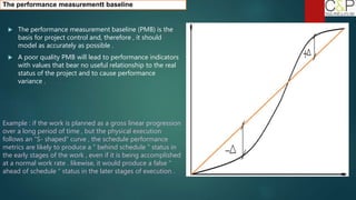  The performance measurement baseline (PMB) is the
basis for project control and, therefore , it should
model as accurately as possible .
 A poor quality PMB will lead to performance indicators
with values that bear no useful relationship to the real
status of the project and to cause performance
variance .
Example : if the work is planned as a gross linear progression
over a long period of time , but the physical execution
follows an “S- shaped” curve , the schedule performance
metrics are likely to produce a “ behind schedule “ status in
the early stages of the work , even if it is being accomplished
at a normal work rate . likewise, it would produce a false “
ahead of schedule “ status in the later stages of execution .
The performance measurementt baseline
 