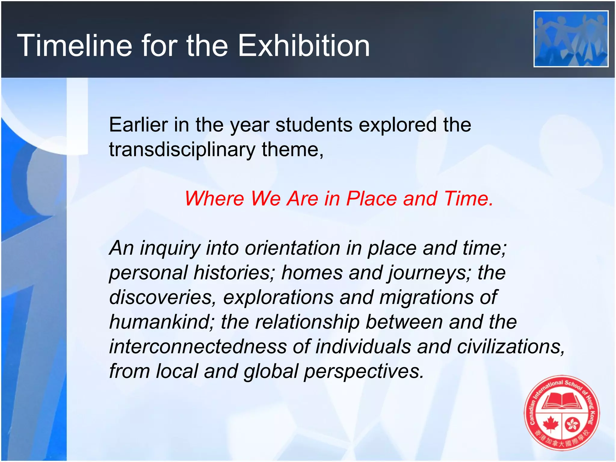 Timeline for the Exhibition

       Earlier in the year students explored the
       transdisciplinary theme,

               Where We Are in Place and Time.

       An inquiry into orientation in place and time;
       personal histories; homes and journeys; the
       discoveries, explorations and migrations of
       humankind; the relationship between and the
       interconnectedness of individuals and civilizations,
       from local and global perspectives.
 