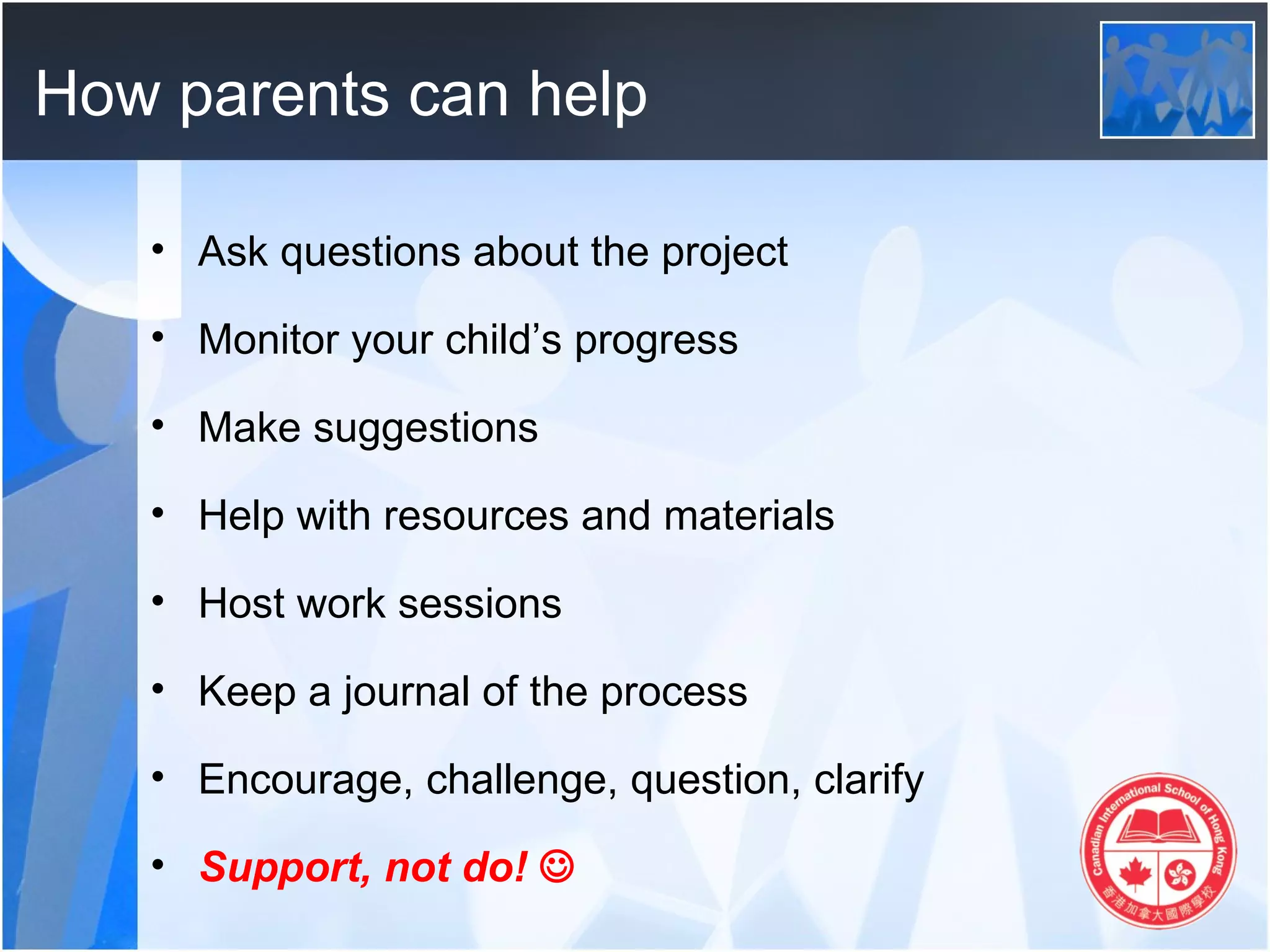 How parents can help

   • Ask questions about the project

   • Monitor your child’s progress

   • Make suggestions

   • Help with resources and materials

   • Host work sessions

   • Keep a journal of the process

   • Encourage, challenge, question, clarify

   • Support, not do! 
 