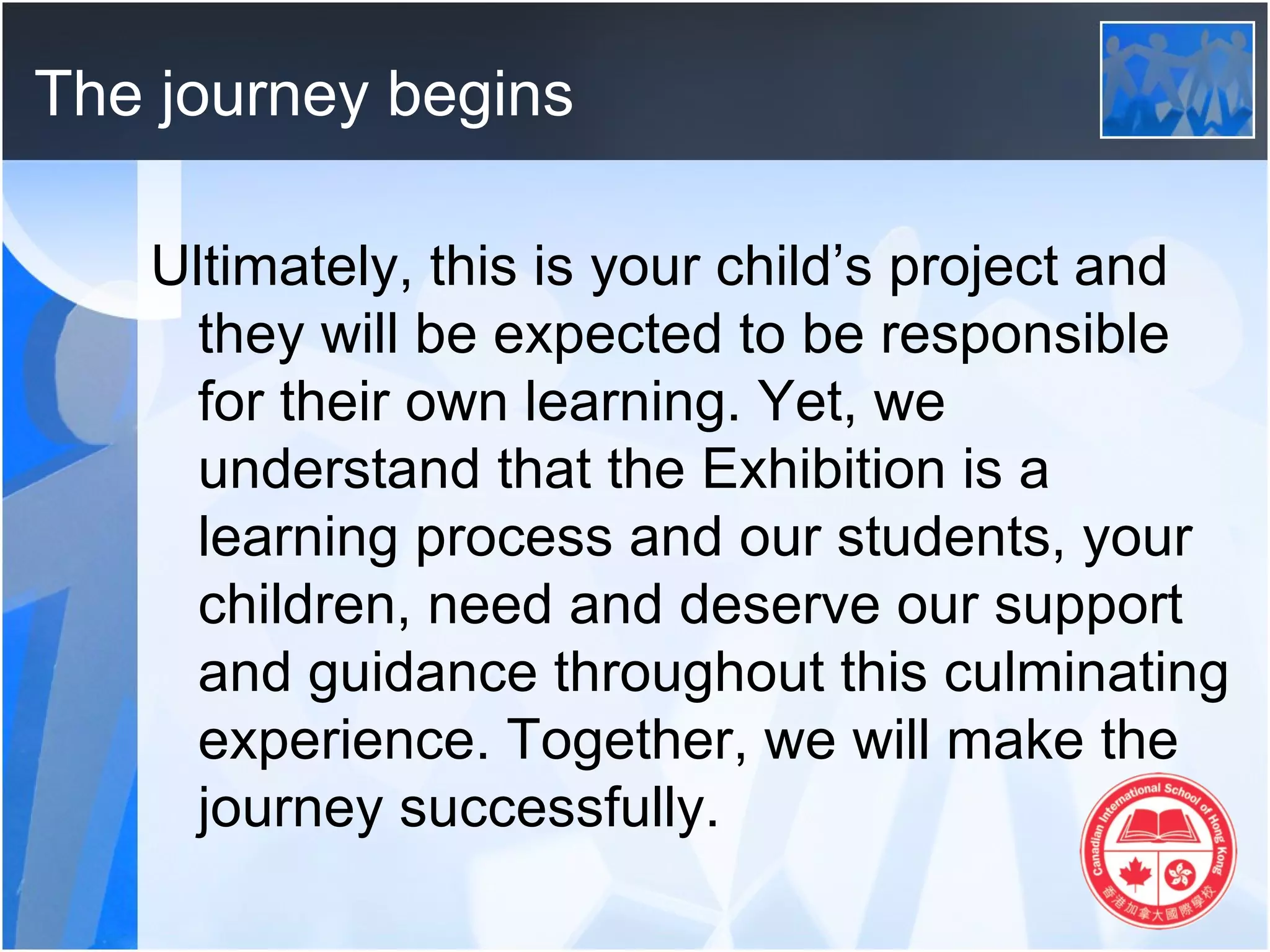 The journey begins

   Ultimately, this is your child’s project and
     they will be expected to be responsible
     for their own learning. Yet, we
     understand that the Exhibition is a
     learning process and our students, your
     children, need and deserve our support
     and guidance throughout this culminating
     experience. Together, we will make the
     journey successfully.
 