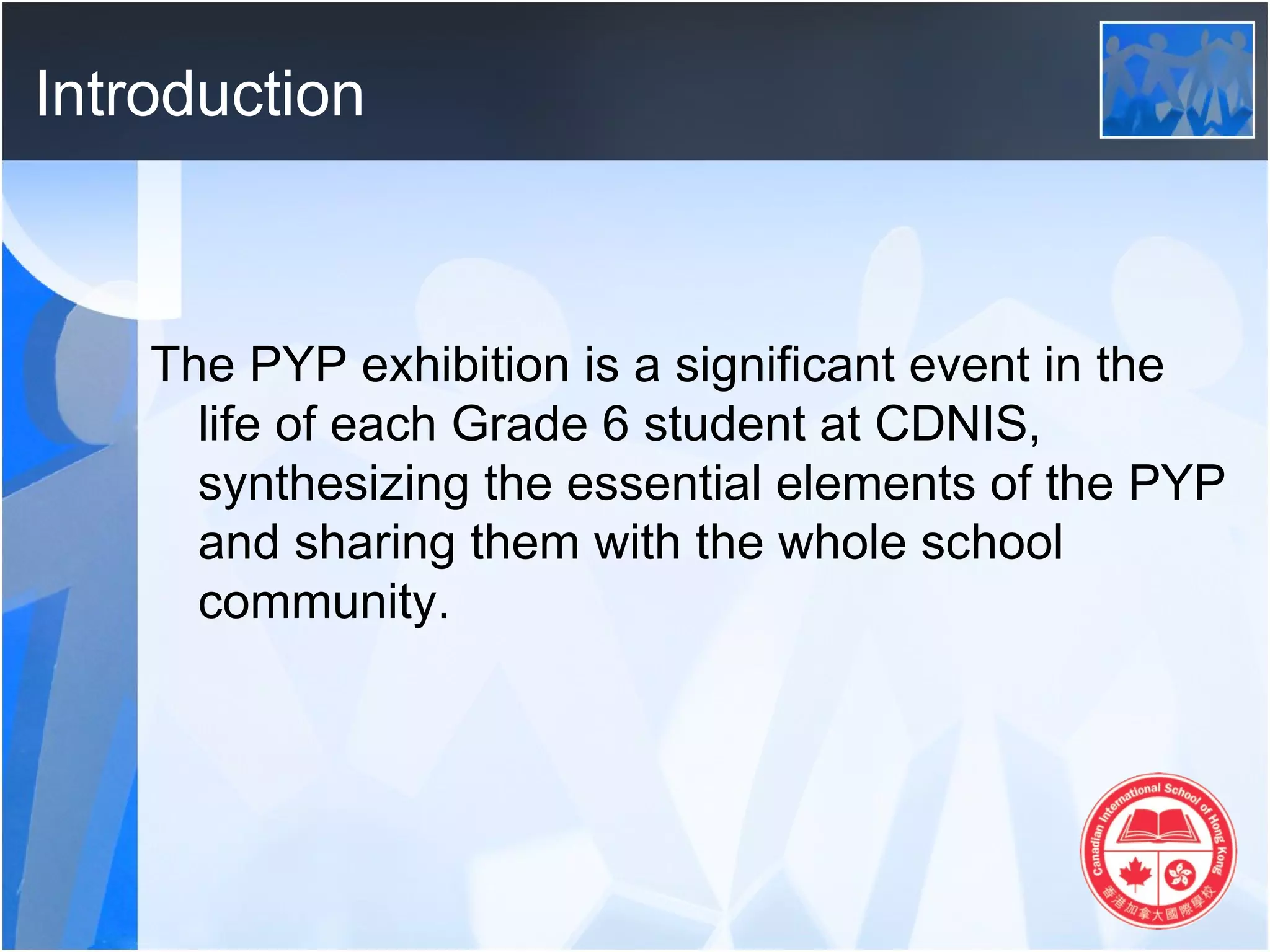 Introduction



    The PYP exhibition is a significant event in the
      life of each Grade 6 student at CDNIS,
      synthesizing the essential elements of the PYP
      and sharing them with the whole school
      community.
 