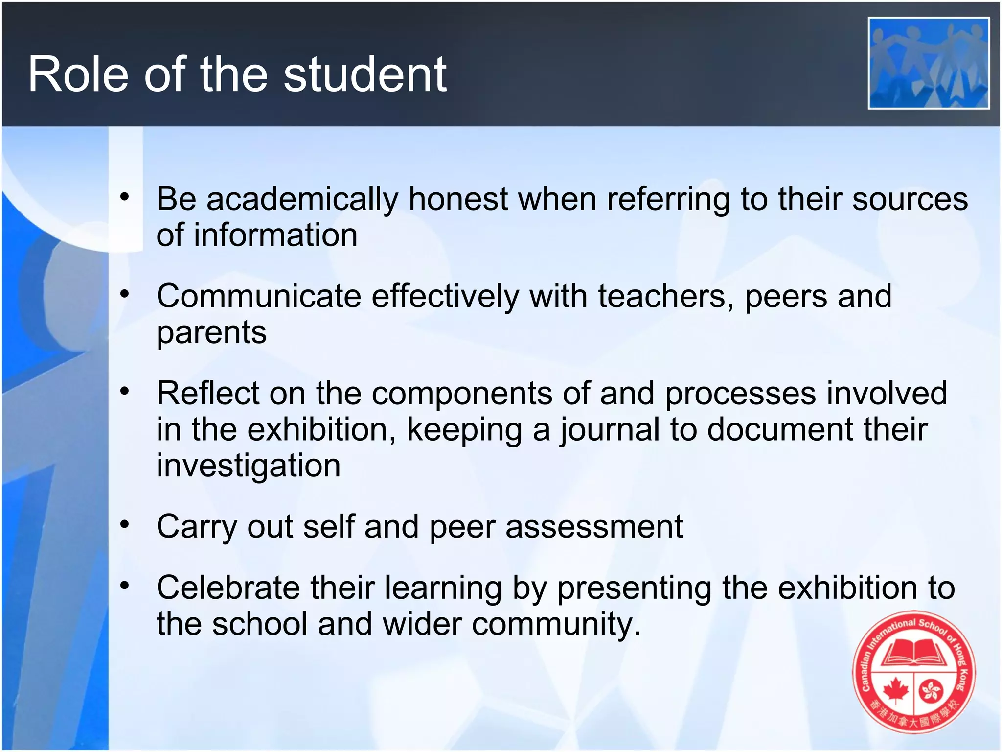 Role of the student

    • Be academically honest when referring to their sources
      of information
    • Communicate effectively with teachers, peers and
      parents
    • Reflect on the components of and processes involved
      in the exhibition, keeping a journal to document their
      investigation
    • Carry out self and peer assessment
    • Celebrate their learning by presenting the exhibition to
      the school and wider community.
 