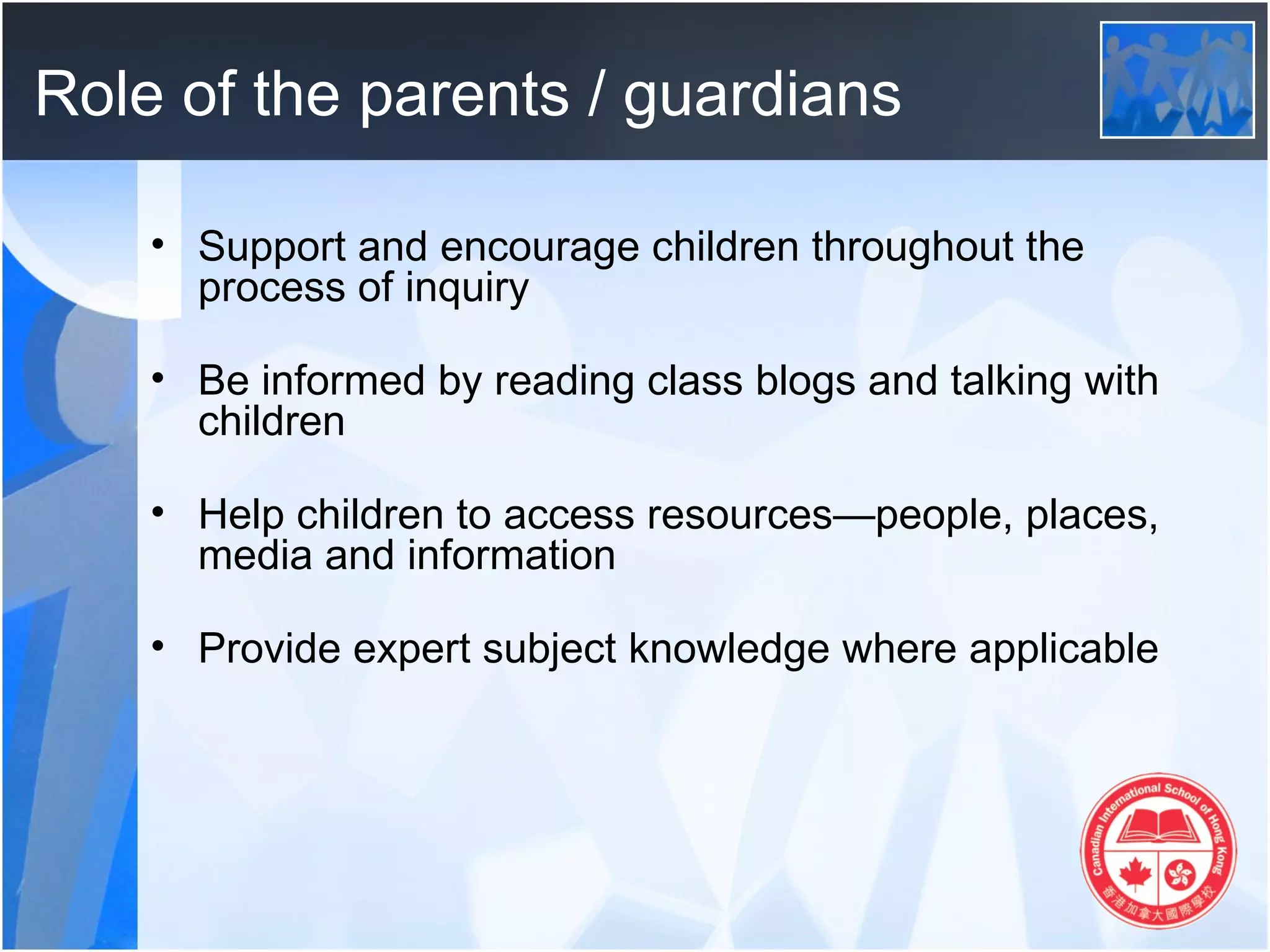 Role of the parents / guardians

    • Support and encourage children throughout the
      process of inquiry

    • Be informed by reading class blogs and talking with
      children

    • Help children to access resources—people, places,
      media and information

    • Provide expert subject knowledge where applicable
 