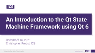 Integrated Computer Solutions Inc. www.ics.com
An Introduction to the Qt State
Machine Framework using Qt 6
December 16, 2021
Christopher Probst, ICS
1
 