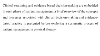 Clinical reasoning and evidence based decision-making are embedded
in each phase of patient management, a brief overview of the concepts
and processes associated with clinical decision-making and evidence-
based practice is presented before exploring a systematic process of
patient management in physical therapy.
 