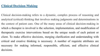 Clinical Decision-Making
Clinical decision-making refers to a dynamic, complex process of reasoning and
analytical (critical) thinking that involves making judgments and determinations in
the context of patient care. One of the many areas of clinical decision-making in
which a therapist is involved is the selection, implementation, and modification of
therapeutic exercise interventions based on the unique needs of each patient or
client. To make effective decisions, merging clarification and understanding with
critical and creative thinking is necessary. A number of requisite attributes are
necessary for making informed, responsible, efficient, and effective clinical
decisions.
 