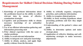 1. Knowledge of pertinent information about
the problem(s) based on the ability to collect
relevant data by means of effective
examination strategies
2. Cognitive and psychomotor skills to obtain
necessary knowledge of an unfamiliar
problem
3. Use of an efficient information-gathering and
information processing style
4. Prior clinical experience with the same or
similar problems
5. Ability to recall relevant information
6. Ability to integrate new and prior knowledge
7. Ability to obtain, analyze, and apply high-
quality evidence from the literature
8. Ability to critically organize, categorize,
prioritize, and synthesize information
9. Ability to recognize clinical patterns
10.Ability to form working hypotheses about
presenting problems and how they might
be solved
11.Understanding of the patient’s values and
goals
12.Ability to determine options and make
strategic plans
13.Application of reflective thinking and self-
monitoring strategies to make necessary
adjustments
Requirements for Skilled Clinical Decision-Making During Patient
Management
 